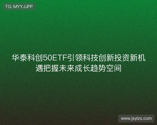 华泰科创50ETF引领科技创新投资新机遇把握未来成长趋势空间